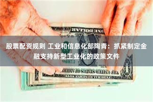 股票配资规则 工业和信息化部陶青：抓紧制定金融支持新型工业化的政策文件