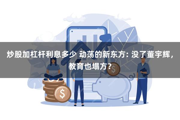 炒股加杠杆利息多少 动荡的新东方: 没了董宇辉，教育也塌方？