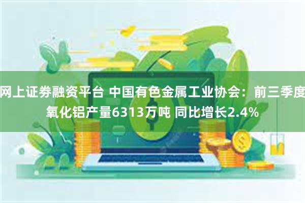 网上证劵融资平台 中国有色金属工业协会：前三季度氧化铝产量6313万吨 同比增长2.4%