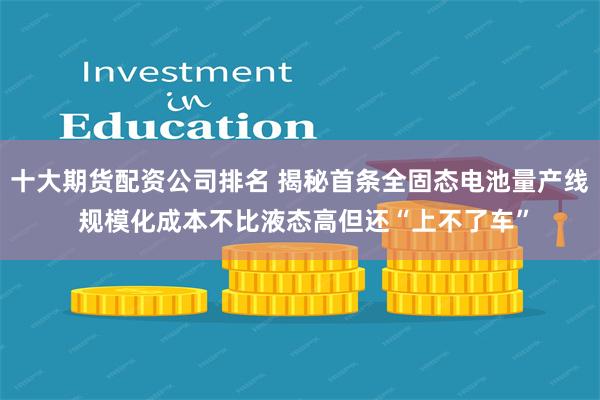 十大期货配资公司排名 揭秘首条全固态电池量产线 规模化成本不比液态高但还“上不了车”