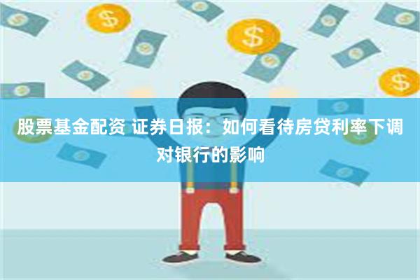 股票基金配资 证券日报：如何看待房贷利率下调对银行的影响