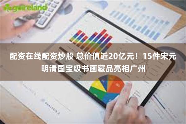 配资在线配资炒股 总价值近20亿元！15件宋元明清国宝级书画藏品亮相广州