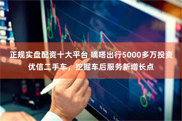 正规实盘配资十大平台 嘀嗒出行5000多万投资优信二手车，挖掘车后服务新增长点