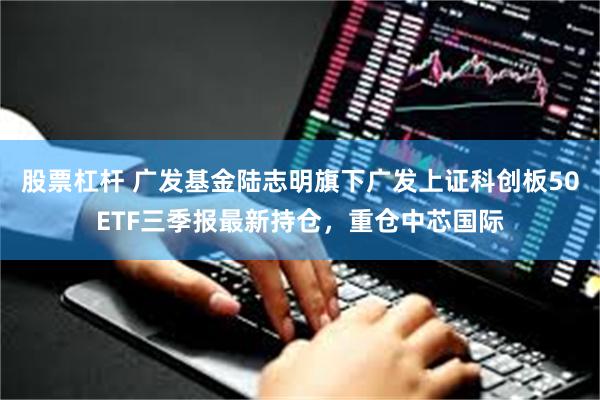 股票杠杆 广发基金陆志明旗下广发上证科创板50ETF三季报最新持仓，重仓中芯国际