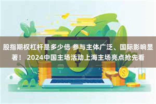 股指期权杠杆是多少倍 参与主体广泛、国际影响显著！ 2024中国主场活动上海主场亮点抢先看