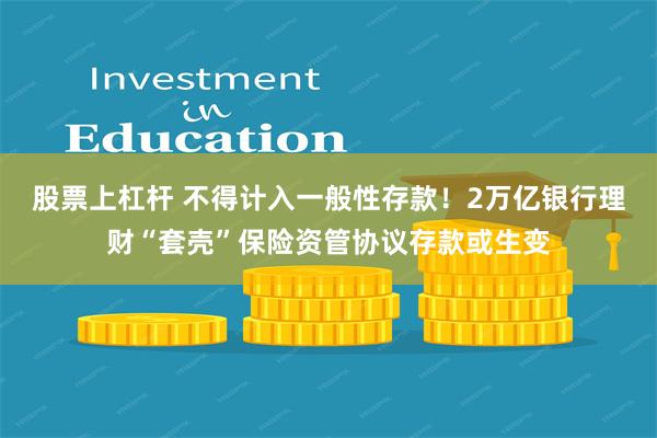 股票上杠杆 不得计入一般性存款！2万亿银行理财“套壳”保险资管协议存款或生变