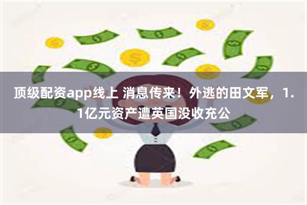 顶级配资app线上 消息传来！外逃的田文军，1.1亿元资产遭英国没收充公