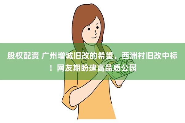 股权配资 广州增城旧改的希望，西洲村旧改中标！网友期盼建高品质公园