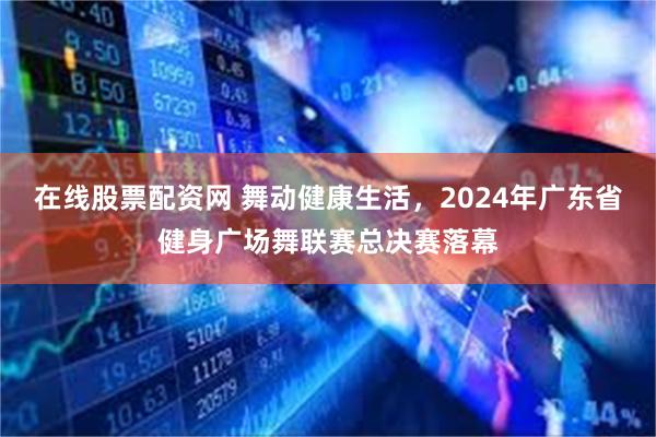 在线股票配资网 舞动健康生活，2024年广东省健身广场舞联赛总决赛落幕