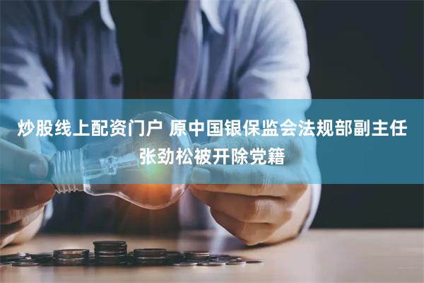 炒股线上配资门户 原中国银保监会法规部副主任张劲松被开除党籍