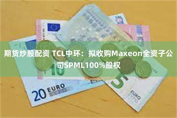 期货炒股配资 TCL中环：拟收购Maxeon全资子公司SPML100%股权