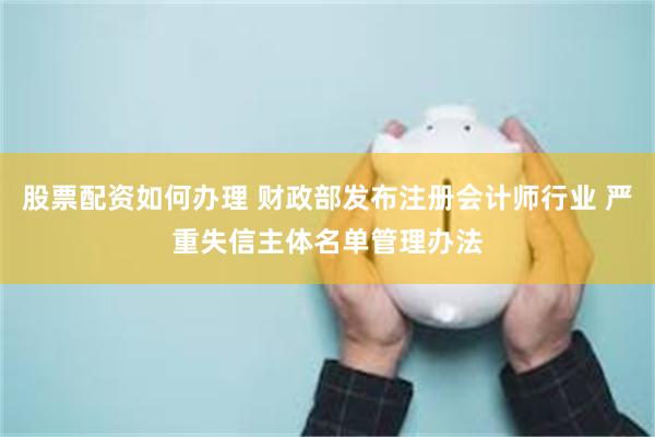 股票配资如何办理 财政部发布注册会计师行业 严重失信主体名单管理办法