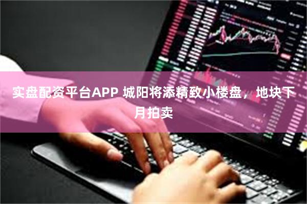 实盘配资平台APP 城阳将添精致小楼盘，地块下月拍卖