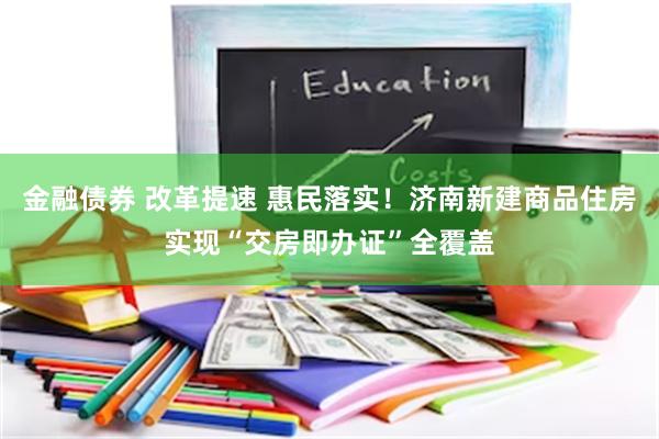 金融债券 改革提速 惠民落实！济南新建商品住房实现“交房即办证”全覆盖