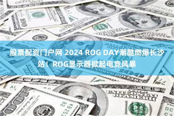 股票配资门户网 2024 ROG DAY潮酷燃爆长沙站！ROG显示器掀起电竞风暴