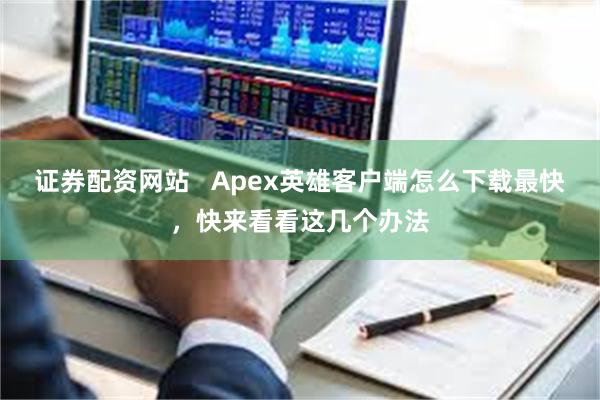 证券配资网站   Apex英雄客户端怎么下载最快，快来看看这几个办法