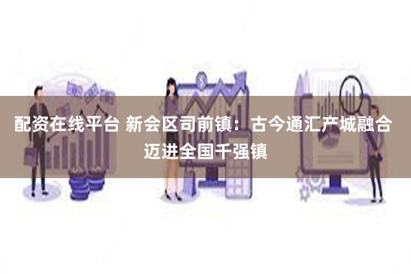 配资在线平台 新会区司前镇：古今通汇产城融合 迈进全国千强镇