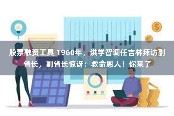 股票融资工具 1960年，洪学智调任吉林拜访副省长，副省长惊讶：救命恩人！你来了