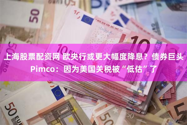 上海股票配资网 欧央行或更大幅度降息？债券巨头Pimco：因为美国关税被“低估”了