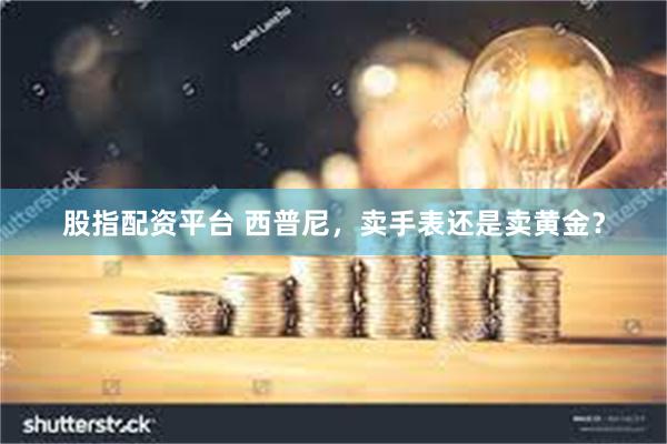 股指配资平台 西普尼，卖手表还是卖黄金？