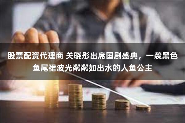 股票配资代理商 关晓彤出席国剧盛典，一袭黑色鱼尾裙波光粼粼如出水的人鱼公主