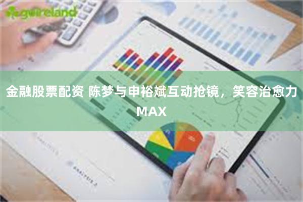 金融股票配资 陈梦与申裕斌互动抢镜，笑容治愈力MAX