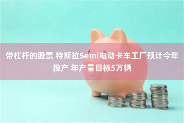 带杠杆的股票 特斯拉Semi电动卡车工厂预计今年投产 年产量目标5万辆