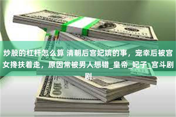 炒股的杠杆怎么算 清朝后宫妃嫔的事，宠幸后被宫女搀扶着走，原因常被男人想错_皇帝_妃子_宫斗剧